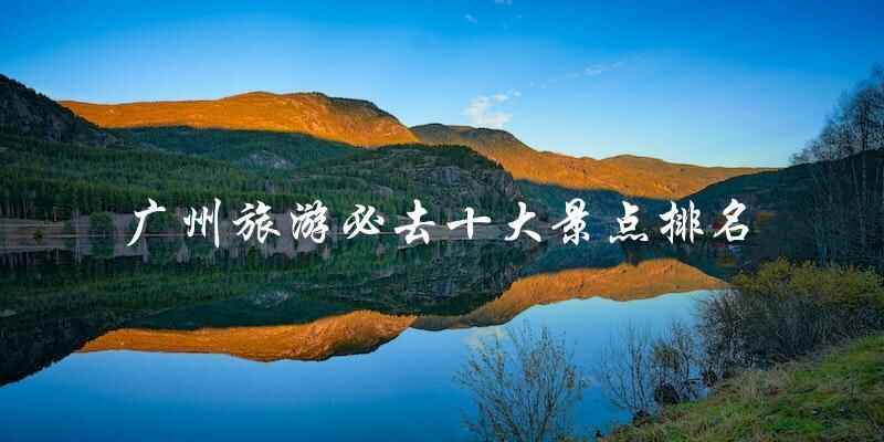 揭秘广州旅游必去景点排行榜：十大热门景点一网打尽！